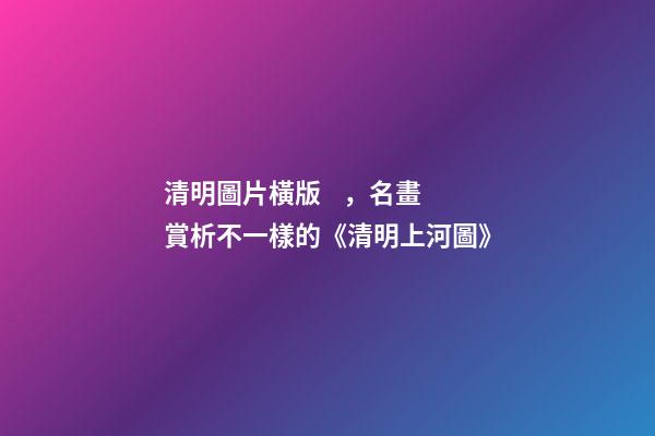 清明圖片橫版，名畫賞析不一樣的《清明上河圖》-第1張-觀點-玄機派